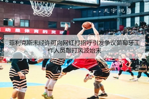菲利克斯未经许可向网红打招呼引发争议葡萄牙工作人员敲打风波始末